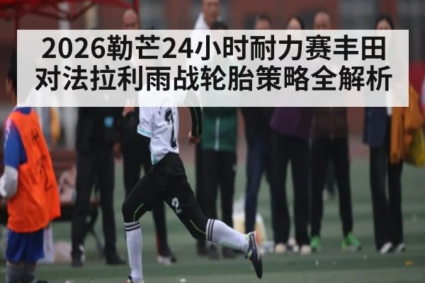 2026勒芒24小时耐力赛丰田对法拉利雨战轮胎策略全解析