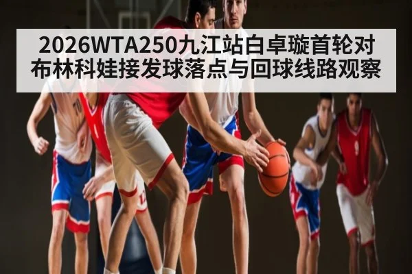 2026WTA250九江站白卓璇首轮对布林科娃接发球落点与回球线路观察